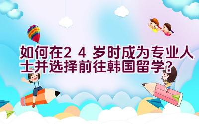 如何在24岁时成为专业人士并选择前往韩国留学？插图