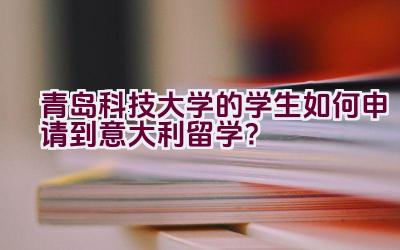 青岛科技大学的学生如何申请到意大利留学？插图