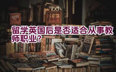 留学英国后是否适合从事教师职业？插图