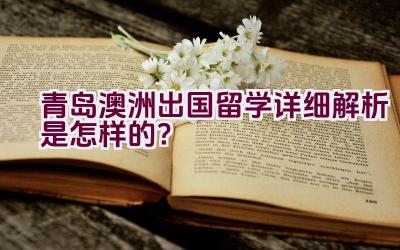 “青岛澳洲出国留学详细解析是怎样的？”插图