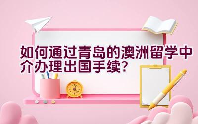 如何通过青岛的澳洲留学中介办理出国手续？插图