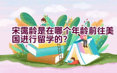 宋霭龄是在哪个年龄前往美国进行留学的？插图