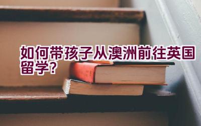 如何带孩子从澳洲前往英国留学？插图