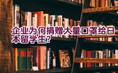 企业为何捐赠大量口罩给日本留学生？插图