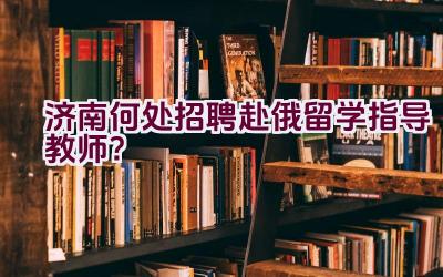 济南何处招聘赴俄留学指导教师？插图