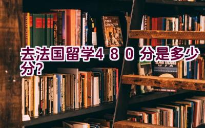 去法国留学480分是多少分？插图