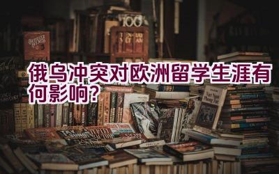 俄乌冲突对欧洲留学生涯有何影响？插图