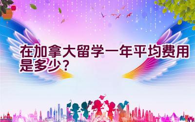 在加拿大留学一年平均费用是多少？插图