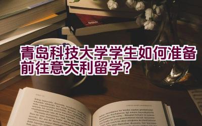 “青岛科技大学学生如何准备前往意大利留学？”插图