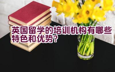 英国留学的培训机构有哪些特色和优势？插图