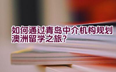 如何通过青岛中介机构规划澳洲留学之旅？插图