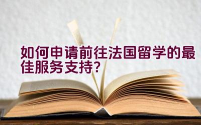 如何申请前往法国留学的最佳服务支持？插图