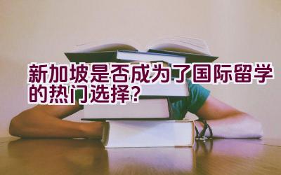 新加坡是否成为了国际留学的热门选择？插图