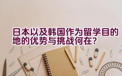 “日本以及韩国作为留学目的地的优势与挑战何在？”插图