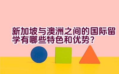 新加坡与澳洲之间的国际留学有哪些特色和优势？插图