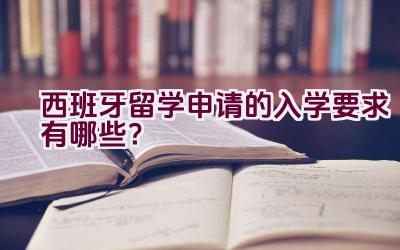 西班牙留学申请的入学要求有哪些？插图