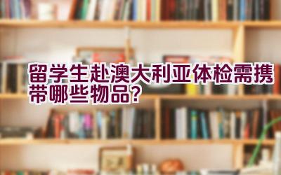 留学生赴澳大利亚体检需携带哪些物品？插图