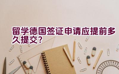 留学德国签证申请应提前多久提交？插图