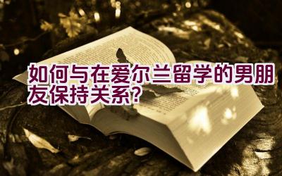 如何与在爱尔兰留学的男朋友保持关系？插图