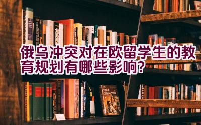 俄乌冲突对在欧留学生的教育规划有哪些影响？插图