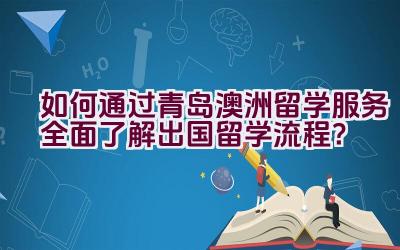 如何通过青岛澳洲留学服务全面了解出国留学流程？插图