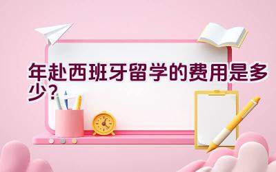 2021年赴西班牙留学的费用是多少？插图