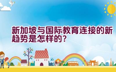 新加坡与国际教育连接的新趋势是怎样的？插图