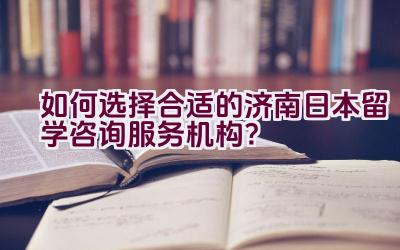 如何选择合适的济南日本留学咨询服务机构？插图