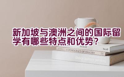 新加坡与澳洲之间的国际留学有哪些特点和优势？插图