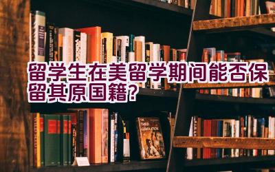 留学生在美留学期间能否保留其原国籍？插图