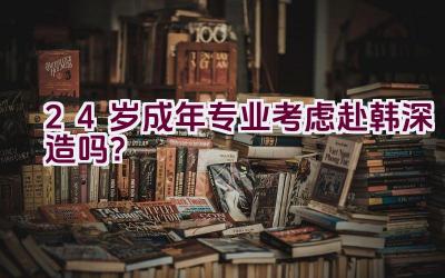 24岁成年专业考虑赴韩深造吗？插图