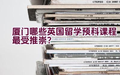 厦门哪些英国留学预科课程最受推崇？插图