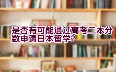 是否有可能通过高考二本分数申请日本留学？插图