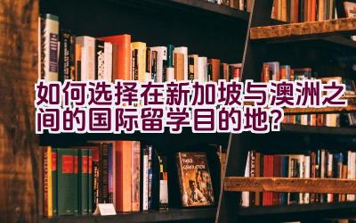 如何选择在新加坡与澳洲之间的国际留学目的地？插图