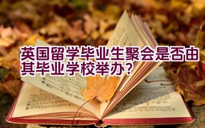 英国留学毕业生聚会是否由其毕业学校举办？插图