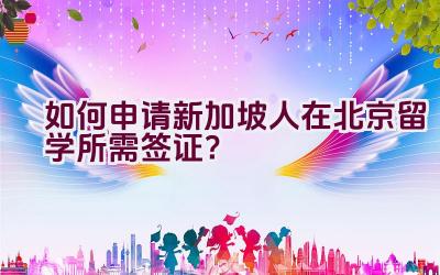 如何申请新加坡人在北京留学所需签证？插图