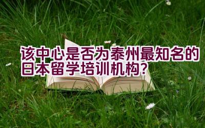 该中心是否为泰州最知名的日本留学培训机构？插图