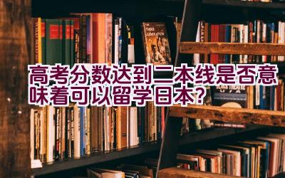 高考分数达到二本线是否意味着可以留学日本？插图