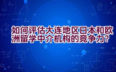 如何评估大连地区日本和欧洲留学中介机构的竞争力？插图