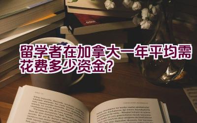 留学者在加拿大一年平均需花费多少资金？插图