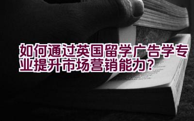 如何通过英国留学广告学专业提升市场营销能力？插图