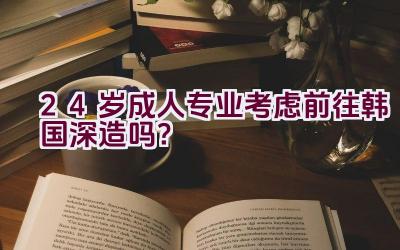 24岁成人专业考虑前往韩国深造吗？插图