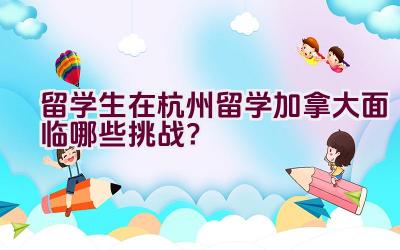 留学生在杭州留学加拿大面临哪些挑战？插图