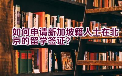 如何申请新加坡籍人士在北京的留学签证？插图