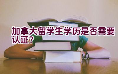 加拿大留学生学历是否需要认证？插图