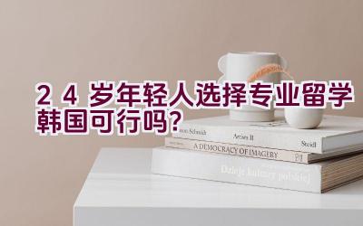 24岁年轻人选择专业留学韩国可行吗？插图