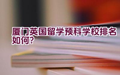 厦门英国留学预科学校排名如何？插图