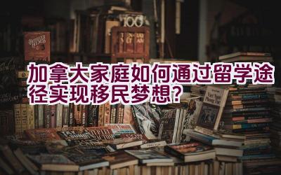 加拿大家庭如何通过留学途径实现移民梦想？插图