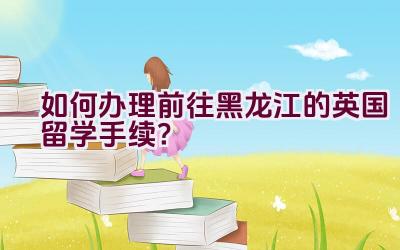 如何办理前往黑龙江的英国留学手续？插图