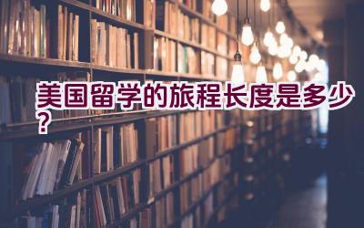 美国留学的旅程长度是多少？插图